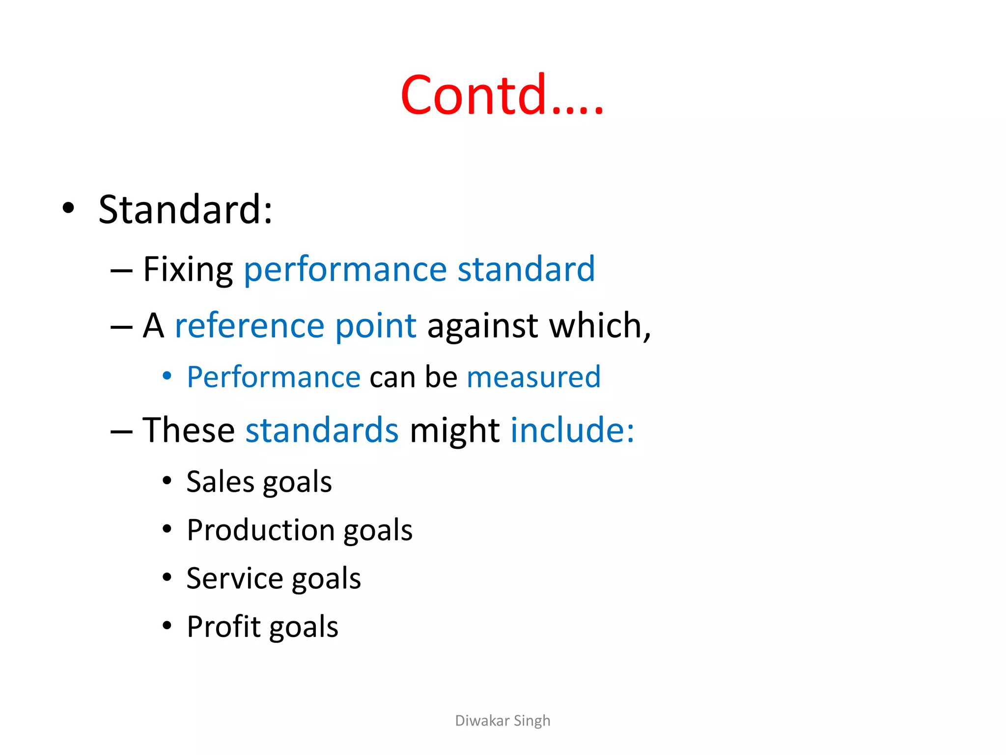 Contd….
• Standard:
– Fixing performance standard
– A reference point against which,
• Performance can be measured
– These standards might include:
• Sales goals
• Production goals
• Service goals
• Profit goals
Diwakar Singh
 