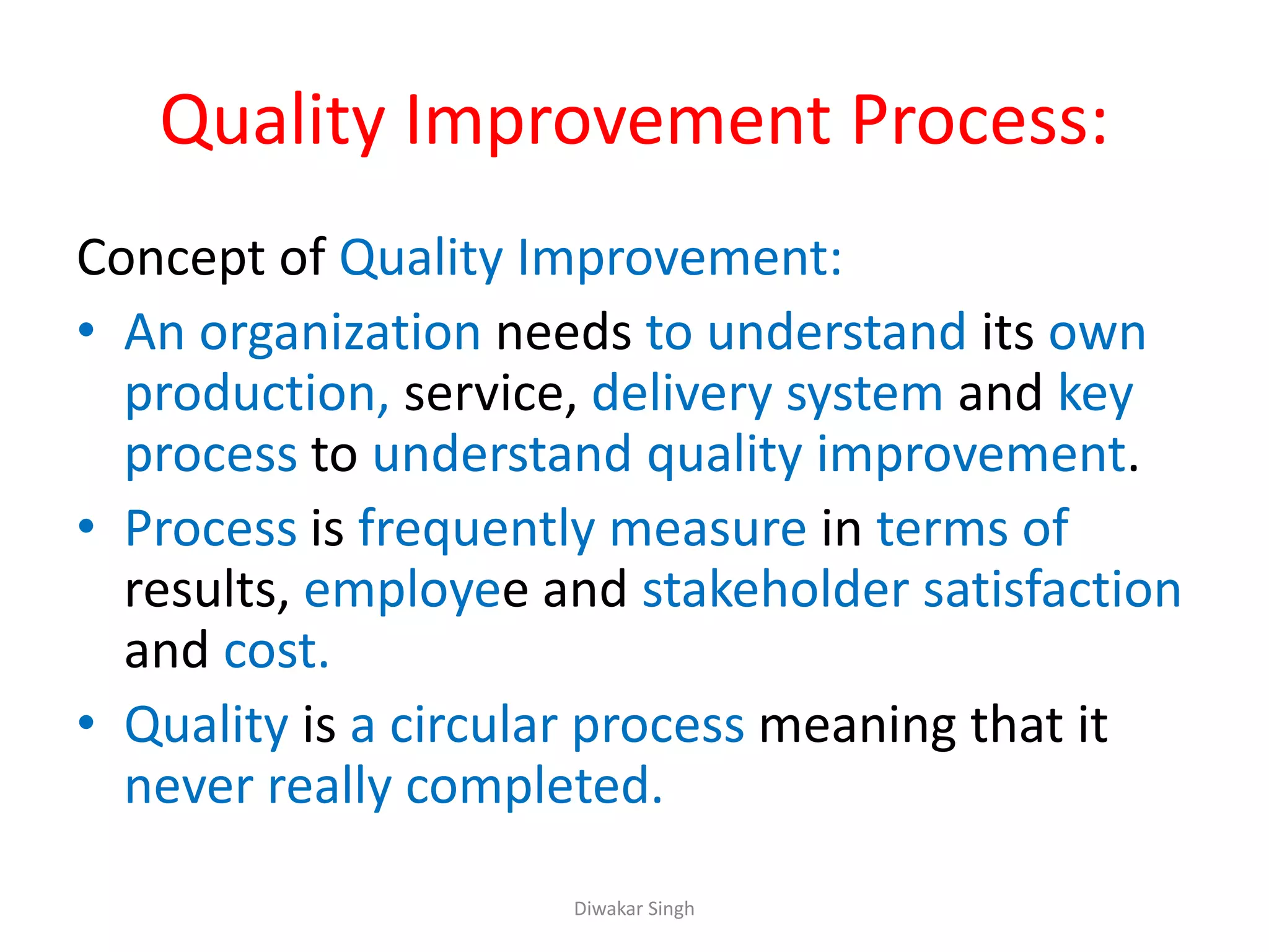 Quality Improvement Process:
Concept of Quality Improvement:
• An organization needs to understand its own
production, service, delivery system and key
process to understand quality improvement.
• Process is frequently measure in terms of
results, employee and stakeholder satisfaction
and cost.
• Quality is a circular process meaning that it
never really completed.
Diwakar Singh
 