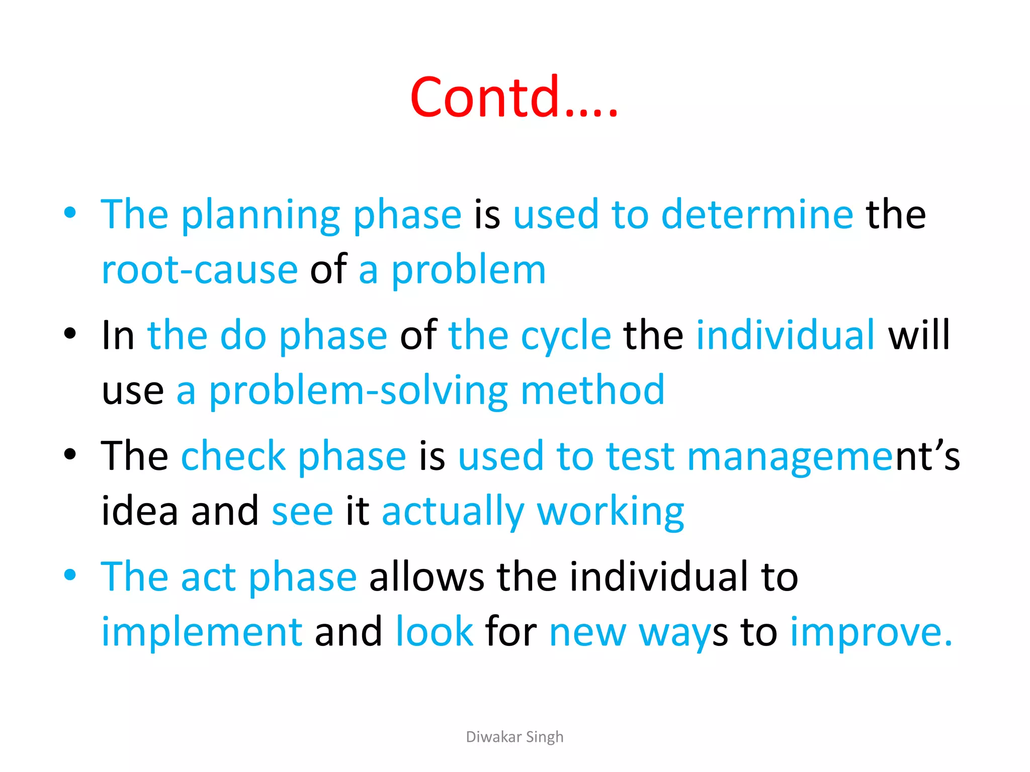 Contd….
• The planning phase is used to determine the
root-cause of a problem
• In the do phase of the cycle the individual will
use a problem-solving method
• The check phase is used to test management’s
idea and see it actually working
• The act phase allows the individual to
implement and look for new ways to improve.
Diwakar Singh
 