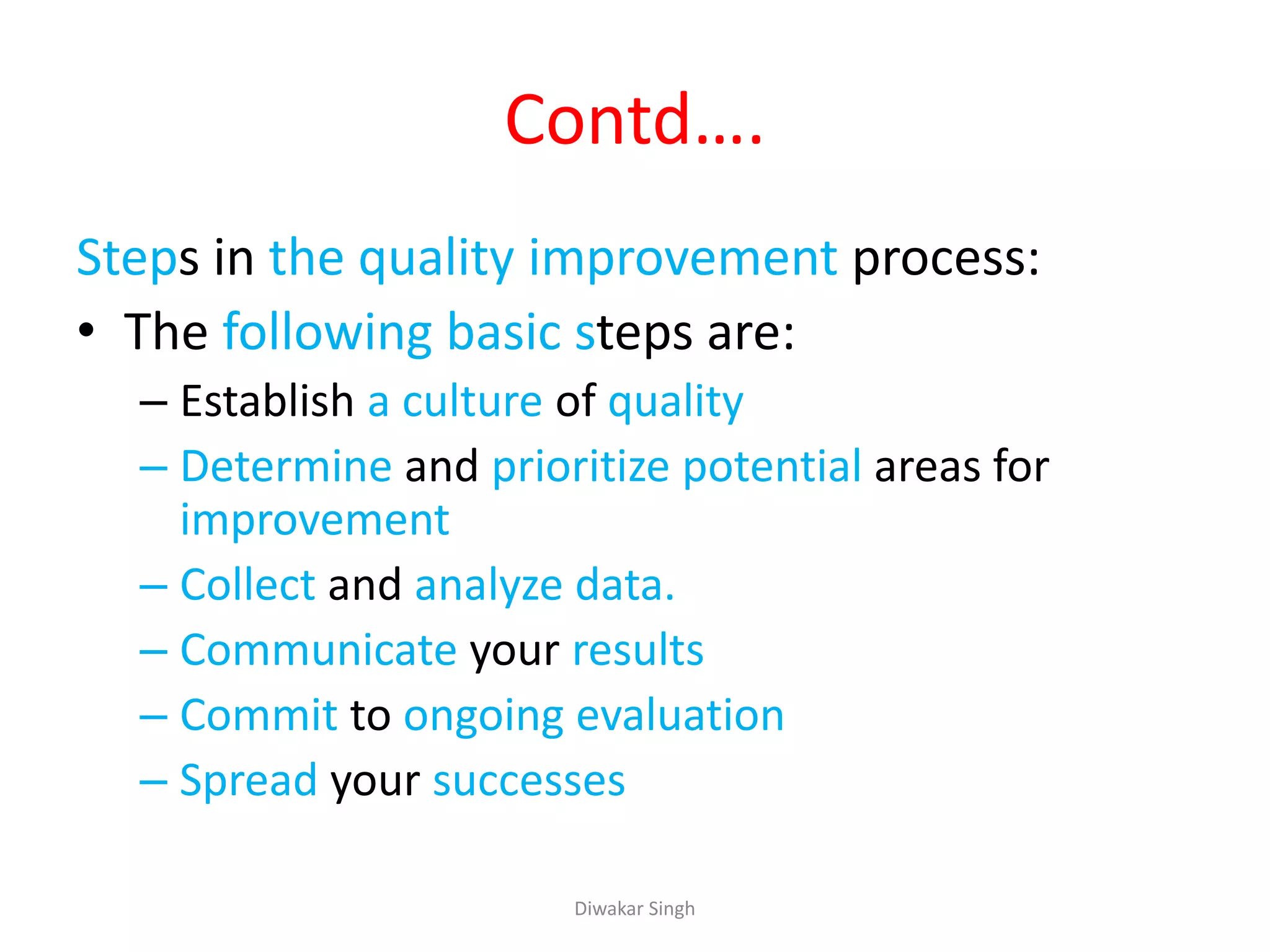 Contd….
Steps in the quality improvement process:
• The following basic steps are:
– Establish a culture of quality
– Determine and prioritize potential areas for
improvement
– Collect and analyze data.
– Communicate your results
– Commit to ongoing evaluation
– Spread your successes
Diwakar Singh
 