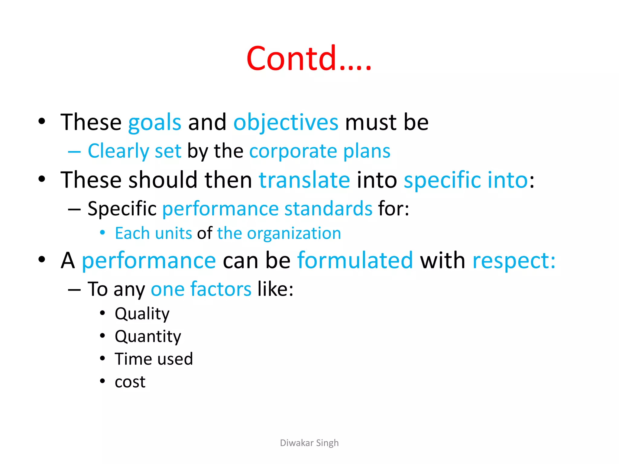 Contd….
• These goals and objectives must be
– Clearly set by the corporate plans
• These should then translate into specific into:
– Specific performance standards for:
• Each units of the organization
• A performance can be formulated with respect:
– To any one factors like:
• Quality
• Quantity
• Time used
• cost
Diwakar Singh
 