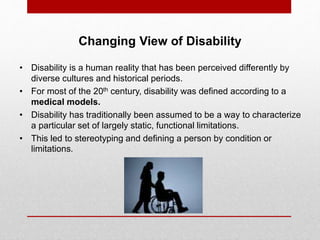 Changing View of Disability 
• Disability is a human reality that has been perceived differently by 
diverse cultures and historical periods. 
• For most of the 20th century, disability was defined according to a 
medical models. 
• Disability has traditionally been assumed to be a way to characterize 
a particular set of largely static, functional limitations. 
• This led to stereotyping and defining a person by condition or 
limitations. 
 