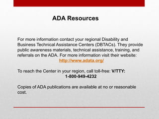 ADA Resources 
For more information contact your regional Disability and 
Business Technical Assistance Centers (DBTACs). They provide 
public awareness materials, technical assistance, training, and 
referrals on the ADA. For more information visit their website: 
http://www.adata.org/ 
To reach the Center in your region, call toll-free: V/TTY: 
1-800-949-4232 
Copies of ADA publications are available at no or reasonable 
cost. 
 