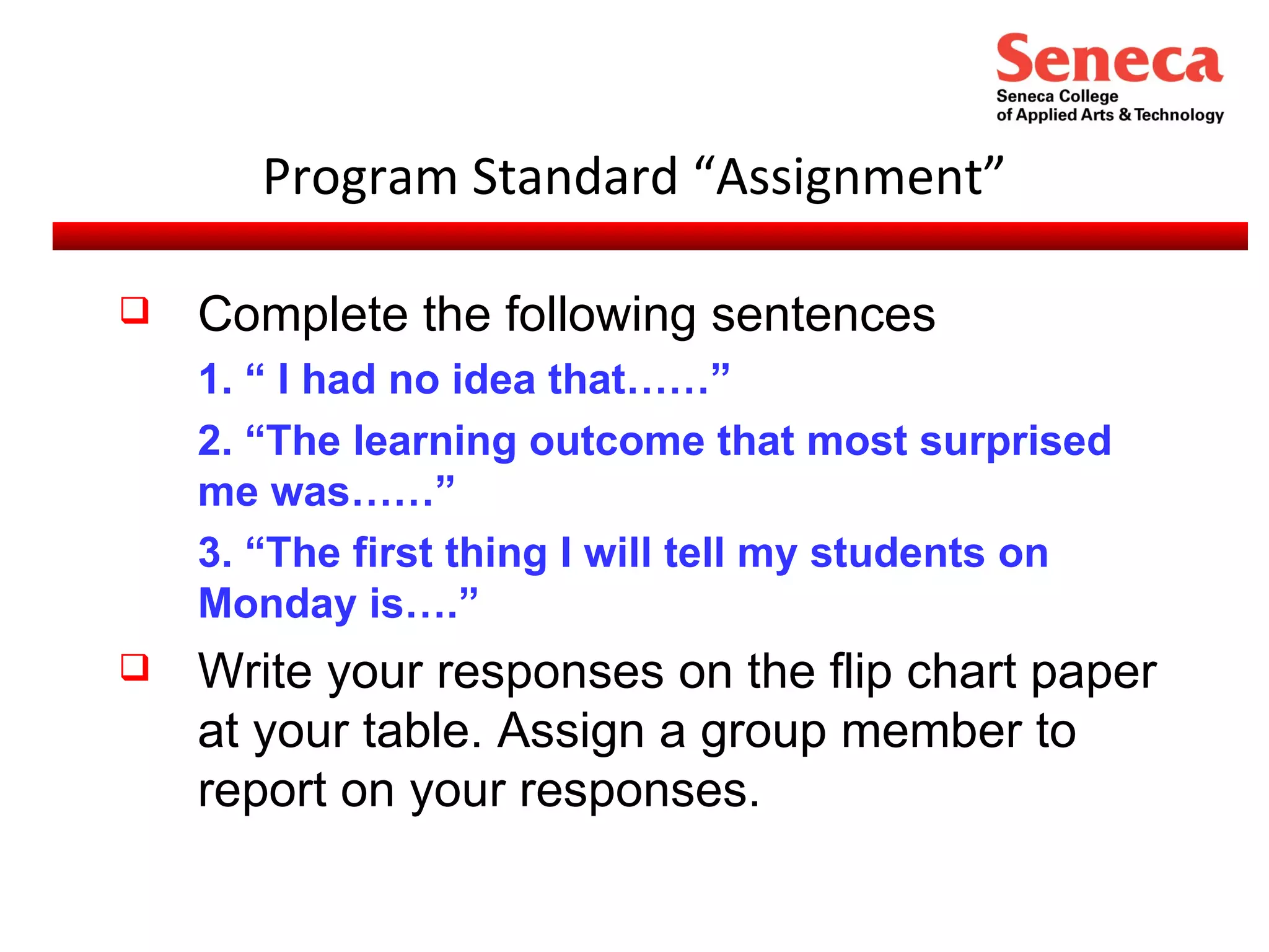 Program Standard “Assignment” Complete the following sentences 1. “ I had no idea that……”  2. “The learning outcome that most surprised me was……” 3. “The first thing I will tell my students on Monday is….” Write your responses on the flip chart paper at your table. Assign a group member to report on your responses. 