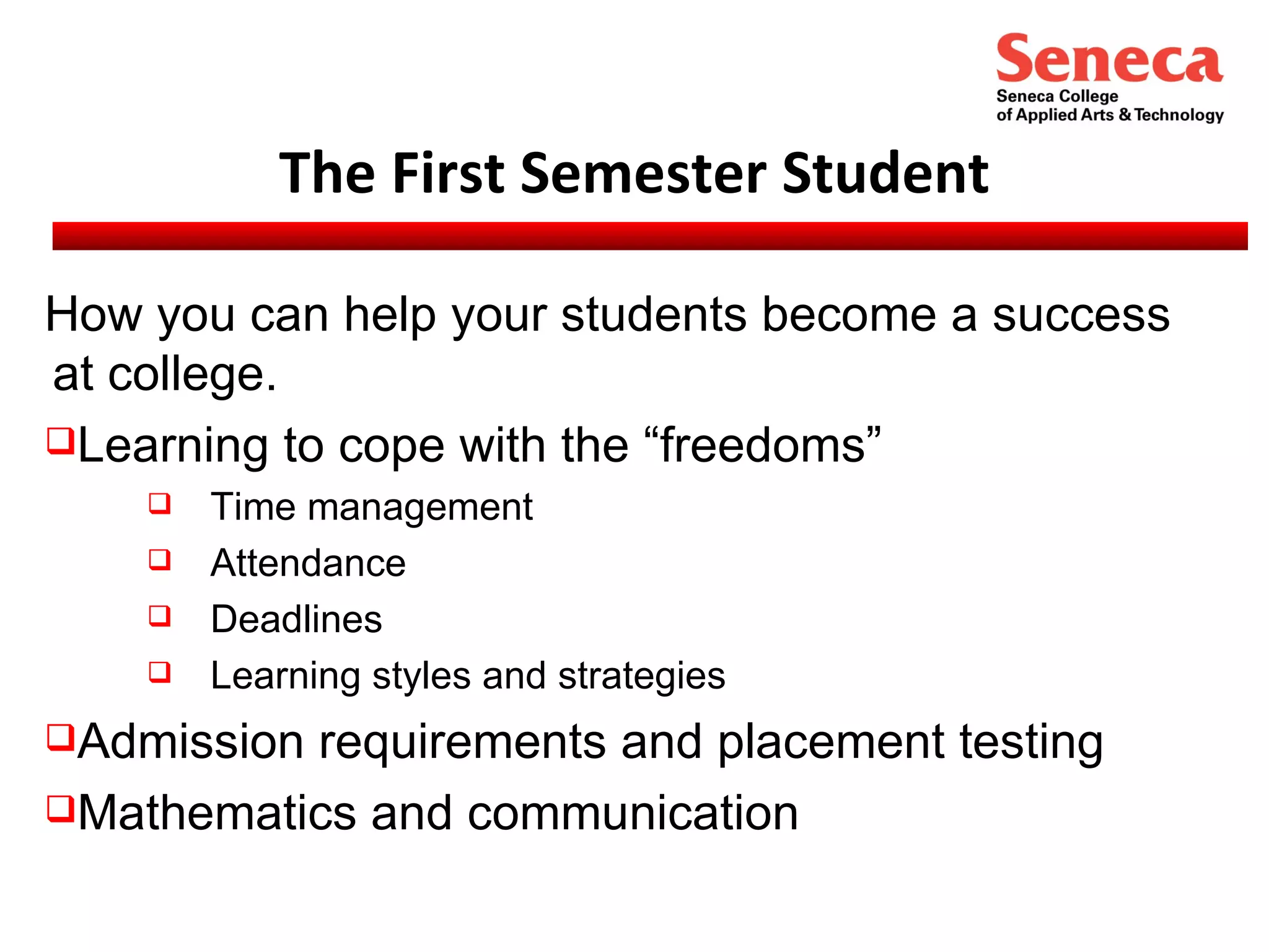 The First Semester Student How you can help your students become a success at college. Learning to cope with the “freedoms” Time management Attendance Deadlines Learning styles and strategies Admission requirements and placement testing Mathematics and communication 