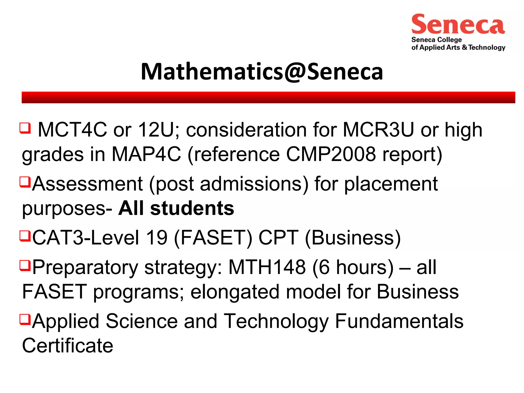 [email_address] MCT4C or 12U; consideration for MCR3U or high grades in MAP4C (reference CMP2008 report) Assessment (post admissions) for placement purposes-  All students CAT3-Level 19 (FASET) CPT (Business) Preparatory strategy: MTH148 (6 hours) – all FASET programs; elongated model for Business Applied Science and Technology Fundamentals Certificate  