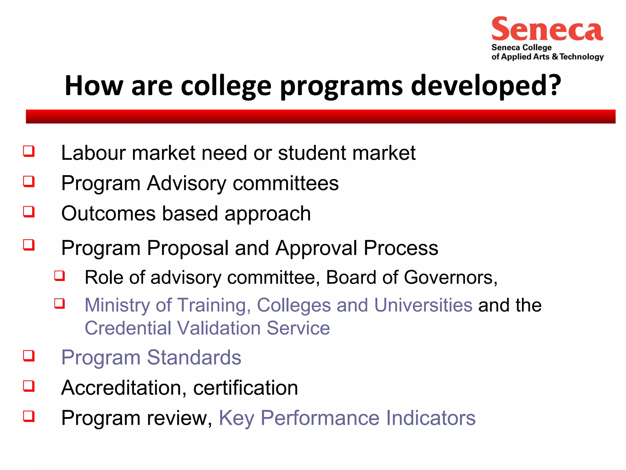 How are college programs developed? Labour market need or student market Program Advisory committees Outcomes based approach Program Proposal and Approval Process   Role of advisory committee, Board of Governors, Ministry of Training, Colleges and Universities  and the  Credential Validation Service Program Standards Accreditation, certification Program review,  Key Performance Indicators 