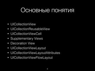 Основные понятия
6
• UICollectionView
• UICollectionReusableView
• UICollectionViewCell
• Supplementary Views
• Decoration View
• UICollectionViewLayout
• UICollectionViewLayoutAttributes
• UICollectionViewFlowLayout
 