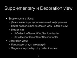Supplementary и Decoration view
7
• Supplementary Views:
• Для презентации дополнительной информации
• Некая аналогия header/footed view на table view
• Имеют тип:
• UICollectionElementKindSectionHeader
• UICollectionElementKindSectionFooter
• Decoration View:
• Используется для декораций
• Задается внутри layout у collection view
 