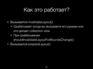 Как это работает?
20
• Вызывается invalidateLayout()
• Срабатывает когда вы вызываете его руками или
это делает collection view
• При срабатывании
shouldInvalidateLayoutForBoundsChange()
• Вызывается prepareLayout()
 