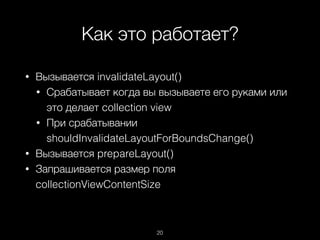 Как это работает?
20
• Вызывается invalidateLayout()
• Срабатывает когда вы вызываете его руками или
это делает collection view
• При срабатывании
shouldInvalidateLayoutForBoundsChange()
• Вызывается prepareLayout()
• Запрашивается размер поля
collectionViewContentSize
 