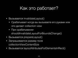 Как это работает?
20
• Вызывается invalidateLayout()
• Срабатывает когда вы вызываете его руками или
это делает collection view
• При срабатывании
shouldInvalidateLayoutForBoundsChange()
• Вызывается prepareLayout()
• Запрашивается размер поля
collectionViewContentSize
• Вызывается layoutAttributesForElementsInRect()
 