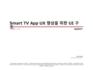 Smart TV App UX 향상을 위한 UI 구 
조 
2014.08.26 
전략기획팀 박경현 매니저 
Version : 1.0.0 
This material is proprietary to DGMIT. It contains trade secrets and confidential information which is solely the property of DGMIT. This material is solely 
for the Client’s internal use. This material shall not be used, reproduced, copied, disclosed, transmitted, in whole or in part, without the express consent of 
DGMIT. © All rights reserved. 
 