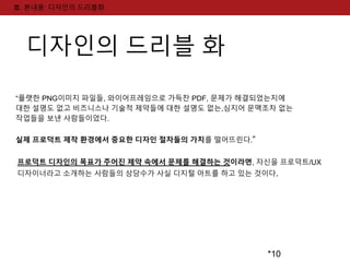 *10 
Ⅲ. 본내용: 디자인의 드리블화 
디자인의 드리블 화 
“플랫한 PNG이미지 파일들, 와이어프레임으로 가득찬 PDF, 문제가 해결되었는지에 
대한 설명도 없고 비즈니스나 기술적 제약들에 대한 설명도 없는,심지어 문맥조차 없는 
작업들을 보낸 사람들이었다. 
실제 프로덕트 제작 환경에서 중요한 디자인 절차들의 가치를 떨어뜨린다.” 
프로덕트 디자인의 목표가 주어진 제약 속에서 문제를 해결하는 것이라면, 자신을 프로덕트/UX 
디자이너라고 소개하는 사람들의 상당수가 사실 디지털 아트를 하고 있는 것이다. 
 