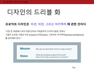 *11 
Ⅲ. 본내용: 디자인의 드리블화 
디자인의 드리블 화 
프로덕트 디자인은 미션, 비전, 그리고 아키텍처 에 관한 것이다 
“가장 큰 개념에서 부터 픽셀 단위의 디테일까지,디자이너들은 언제나 
그들이 소속된 기업의 미션 (mission) 비전(vision) 프로덕트 아키텍처(product architecture) 
를 생각해야 한다.” 
 