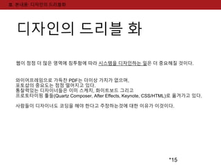 *15 
Ⅲ. 본내용: 디자인의 드리블화 
디자인의 드리블 화 
웹이 점점 더 많은 영역에 침투함에 따라 시스템을 디자인하는 일은 더 중요해질 것이다. 
와이어프레임으로 가득찬 PDF는 더이상 가치가 없으며, 
포토샵의 중요도는 점점 떨어지고 있다. 
통찰력있는 디자이너들은 이미 스케치, 화이트보드 그리고 
프로토타이핑 툴들(Quartz Composer, After Effects, Keynote, CSS/HTML)로 옮겨가고 있다. 
사람들이 디자이너도 코딩을 해야 한다고 주장하는것에 대한 이유가 이것이다. 
 