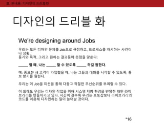 *16 
Ⅲ. 본내용: 디자인의 드리블화 
디자인의 드리블 화 
We're designing around Jobs 
우리는 모든 디자인 문제를 Job으로 규정하고, 프로세스를 개시하는 사건이 
나 상황, 
동기와 목적, 그리고 원하는 결과등에 촛점을 맞춘다: 
_____ 할 때, 나는 _____ 할 수 있도록 _____ 하길 원한다. 
예: 중요한 새 고객이 가입했을 때, 나는 그들과 대화를 시작할 수 있도록, 통 
보 받기를 원한다. 
우리는 이 Job을 미션을 통해 다듬고 적절한 우선순위를 부여할 수 있다. 
이 외에도 우리는 디자인 작업을 위해 시스템 지향 환경을 반영한 패턴 라이 
브러리를 만들어가고 있다. 시간이 갈수록 우리는 포토샵보다 라이브러리의 
코드를 이용해 디자인하는 일이 늘어날 것이다. 
 
