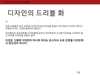 *17 
Ⅲ. 본내용: 디자인의 드리블화 
디자인의 드리블 화 
+) 
어떤 사람들은 내가 비주얼 디자인과 UX 디자인을 동일시 하고있다고 이야기 한다고 
주장하나나는 그것에 동의하지 않는다. 
인터랙티브 프로덕트를 디자인함에 있어서 인터랙션과 시스템 디자인을 고려하지 않 
고 비주얼 디자인을 논할수 없다. 
이것은 그래픽 디자인이 아니며 우리는 포스터나 도로 간판을 디자인하 
고 있는것이 아니다. 
 
