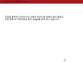 *3 
I. 여는 인사 및 프레젠테이션 의도 
이글을 통하여 '디자이너'의 사명과 마인드에 대해서 많이 배웠고 
관련 업종 의 작업자들과 좋은 insight를 공유 하고 싶습니다. 
 