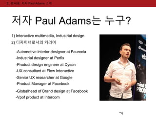 *4 
Ⅱ. 본내용: 저자 Paul Adams 소개 
저자 Paul Adams는 누구? 
1) Interactive multimedia, Industrial design 
2) 디자이너로서의 커리어 
-Automotive interior designer at Faurecia 
-Industrial designer at Perfix 
-Product design engineer at Dyson 
-UX consultant at Flow Interactive 
-Senior UX researcher at Google 
-Product Manager at Facebook 
-Globalhead of Brand design at Facebook 
-Vpof product at Intercom 
 