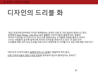 7* 
Ⅲ. 본내용: 디자인의 드리블화 
디자인의 드리블 화 
“최근 프로덕트/인터랙션 디자인 영역에서는 성격이 다른 두 가지 현상이 일어나고 있다. 
한편에선 Ryan Singer, Julie Zhuo 같은 훌륭한 디자이너들의 통찰력 있는 글들이 
우리의 디자인을 더 진전시키고 있고,다른 한편으로는 드리블에 작업을 올리고 이야기 
나누는 사람들이 갈수록 늘어나며 우리의 디자인을 후퇴시키고 있다. 이 글은 단지 
드리블에 대한 것이 아닌,드리블 커뮤니티가 어떤것에 더 가치를 두고 있는가에 대한 이야기다.” 
“대다수의 디자이너들이 실제적 비즈니스 문제는 해결하려 하지 않고, 
다른 디자이너들의 감탄스러운 반응을 얻어보려 정신이 팔려있다는 것이다.” 
 