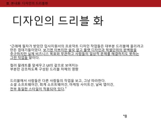 *8 
Ⅲ. 본내용: 디자인의 드리블화 
디자인의 드리블 화 
“근래에 필자가 받았던 입사지원서의 프로덕트 디자인 작업들은 대부분 드리블에 올리려고 
만든 껍데기들이었다. 보기엔 이쁘지만 쓸모 없고 플랫 디자인과 픽셀단위의 완벽함을 
추구하지만 실제 비즈니스 목표와 무관하고 사람들의 일상적 문제를 해결하지도 못하는 
그런 작업들 말이다. 
컬러 팔레트를 앞세우고 UI의 겉으로 보여지는 
부분만 강조하도록 구성된 드리블 자체의 영향 
드리블에서 사람들은 다른 사람들의 작업을 보고, 그냥 따라한다. 
소셜 소프트웨어건, 회계 소프트웨어건, 마케팅 사이트건, 날씨 앱이건, 
전부 동일한 스타일이 적용되어 있다.” 
 