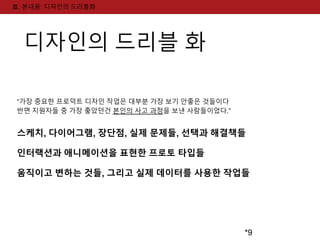 *9 
Ⅲ. 본내용: 디자인의 드리블화 
디자인의 드리블 화 
“가장 중요한 프로덕트 디자인 작업은 대부분 가장 보기 안좋은 것들이다 
반면 지원자들 중 가장 좋았던건 본인의 사고 과정을 보낸 사람들이었다.” 
스케치, 다이어그램, 장단점, 실제 문제들, 선택과 해결책들 
인터랙션과 애니메이션을 표현한 프로토 타입들 
움직이고 변하는 것들, 그리고 실제 데이터를 사용한 작업들 
 