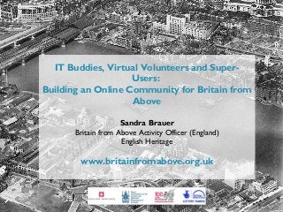 IT Buddies, Virtual Volunteers and SuperUsers:
Building an Online Community for Britain from
Above
Sandra Brauer
Britain from Above Activity Officer (England)
English Heritage

www.britainfromabove.org.uk

 