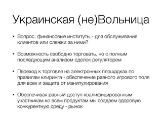 Украинская (не)Вольница
• Вопрос: финансовые институты - для обслуживания
клиентов или слежки за ними?
• Возможность свободно торговать, но с полным
последующим анализом сделок регулятором
• Переход к торговле на электронных площадках по
правилам клиринга - обеспечение равного игрового поля
для всех и защита от манипулирования
• Обеспечивая равный доступ квалифицированным
участникам ко всем продуктам мы создаем здоровую
конкурентную среду - рынок
 
