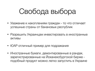 Свобода выбора
• Уважение к накоплениям граждан - то что отличает
успешные страны от банановых республик
• Разрешить Украинцам инвестировать в иностранные
активы
• ЮАР отличный пример для подражания
• Иностранные бумаги, демонтированные в рандах,
зарегистрированные на Йоханехсбургской бирже -
подобный продукт можно легко запустить в Украине
 