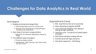 Challenges for Data Analytics in Real World
Technological
 Rapidly evolving Technology Stack
 Shift towards Open Source to contain costs
 Shift from One standard way of doing things to
Contextual use case driven
 New types of access & usage patterns
 Real Time, On- Demand, Exploratory, Internet of
Things
 Two different types of projects
 Production Bread & Butter
 Experimental - High unknowns, don’t know what
you don’t know
Organizational & Cultural
 ROI - lead time for first set of outcomes
 Data cleansing & ingestion 80-90%
 Lack of Domain Expertise, Not asking or
solving for right questions
 Learning curve - crucial for successful rollout
of project
 Data Driven decision making still new
 Comfort level with high unknowns
 Test driven approach - A/B Testing
Data Analytics in Real World 3
 