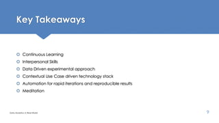 Key Takeaways
 Continuous Learning
 Interpersonal Skills
 Data Driven experimental approach
 Contextual Use Case driven technology stack
 Automation for rapid iterations and reproducible results
 Meditation
Data Analytics in Real World 9
 