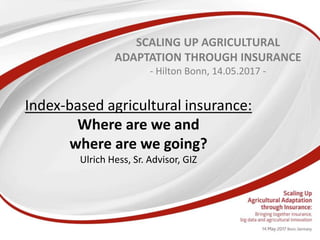 Index-based agricultural insurance:
Where are we and
where are we going?
Ulrich Hess, Sr. Advisor, GIZ
SCALING UP AGRICULTURAL
ADAPTATION THROUGH INSURANCE
- Hilton Bonn, 14.05.2017 -
 