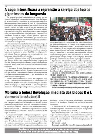 A copa intensificará a repressão a serviço dos lucros
gigantescos da burguesia
Em junho, a juventude brasileira tomou as ruas em um mo-
vimento independente e de proporções nunca vistas. De lá para
cá, as manifestações continuaram e continuam expressando o
descontentamento com o aumento do custo de vida, as péssimas
condições da saúde, transporte e educação públicos, falta de mo-
radia e a violência do Estado através de sua polícia e de suas leis.
Hoje essa juventude e parte dos explorados se levantam contra a
Copa capitalista com gastos bilionários, contra a FIFA e as emprei-
teiras para defender melhores condições de vida. Os estádios são
construídos às custas de sangue e suor dos operários. A greve nas
obras da Copa e os protestos dos moradores que tiveram suas ca-
sas desapropriadas expõem o aumento da opressão e da violência
dos capitalistas e seus governos.
O Estado vem se armando fortemente para garantir a Copa: 10
mil novos policiais foram incorporados, novas tecnologias foram
adquiridas pelas forças policias unicamente para reprimir àque-
les que saem as ruas para se manifestar; A nova lei de segurança
nacional em andamento no senado (PLS 728), a lei antigreve, a lei
anti-máscara. Toda uma legislação está em elaboração para com-
bater os que lutam e taxá-los de terroristas.
O primeiro ato contra a copa em SP teve um estudante bale-
ado, diversos feridos e um espancando. Por todo o país, os atos
têm sido duramente reprimidos. Esta é o empenho do Estado em
conter um novo levante como em junho. Porém as manifestações
continuam.
O movimento de parte da juventude contra a realização da
Copa desafia o poder econômico. É preciso erguer as reivindica-
ções que unificam a maioria explorada e dar um caráter de classe
e independente ao movimento contra a Copa, rechaçando as dis-
putas eleitorais interburguesas.
Há uma ofensiva repressiva do Estado, mas a repressão não é
de hoje. O movimento estudantil e sindical foi fortemente atacado
recentemente. Na USP, são 72 estudantes acusados pelo ministério
público da ocupação da reitoria de 2011, 12 estudantes processa-
dos e mais 8 eliminados por lutar por moradia, sendo que 3 conse-
guiram ser reintegrados à universidade. Em 2013, dois estudantes
que voltavam de uma festa na Filosofia foram presos e torturados
na reintegração de posse da reitoria. Os diretores do sindicato de
funcionários (SINTUSP) carregam dezenas de processos e há um
diretor demitido político. Em outras universidades pelo país, a
situação é semelhante. O movimento por moradia vem sofrendo
violentas reintegrações de posse. As demissões se alastram e os
grevistas pagam caro por lutar por salário e emprego. A lista é tão
grande que seriam necessárias muitas páginas para descrever.
É preciso uma defesa coletiva política e jurídica capaz de orga-
nizar a luta contra a repressão. O Comitê Estadual de Luta Con-
tra a Repressão, que ganhou forma com a ocupação da reitoria
da UNESP (jul/2013) juntamente com a mobilização da UNIFESP
e da USP, tem proposto a unidade contra a violência do Estado.
Convidamos todos a se juntarem nessa luta!
ABAIXO A COPA MILIONÁRIA DOS CAPITALISTAS E
DE SEUS GOVERNOS!
FIM DO GENOCÍDIO POLICIAL CONTRA POBRES E NE-
GROS! FIM DOS PROCESSOS CONTRA OS QUE SE MOBI-
LIZAM PELAS SUAS REIVINDICAÇÕES! FIM DA POLÍCIA E
CONSTITUIÇÃO DE MILÍCIAS POPULARES CONTROLADA
PELOS EXPLORADOS!
Trabalhadores e juventude oprimida, ganhemos as ruas!
Moradia a todos! Devolução imediata dos blocos K e L
da moradia estudantil
No ano de 2013, houve um grande greve na USP, que contou
com a ocupação da reitoria. Um de seus eixos de reivindicações foi
justamente o da permanência estudantil, concretizado na bandeira
de “devolução dos blocos K e L do CRUSP (moradia estudantil)”.
Ocorre que os blocos K e L foram tomados pela burocracia univer-
sitária e transformados em reitoria, destruindo assim mais de 400
vagas de moradia.
Os ingressantes de 2014 verão que conseguir uma vaga no
CRUSP por meio do processo de seleção da assistência social
(SAS) é quase impossível. Isso porque o processo é um pro-
cesso de exclusão, não um processo de “seleção”. A política
da burocracia que governa a universidade é de cada vez mais
privatizar e elitizar a USP, não a garantir moradia como parte
do direito à educação. Se passar pelo filtro do vestibular já
foi difícil, se manter na universidade será outro obstáculo
encontrado.
A história de luta do CRUSP é muito rica. Cada vaga que hoje
existe foi conquistada com sucessivas ocupações. Não podemos
esperar que seja diferente com os blocos K e L.
Se as dificuldades existem é com a força do movimento coleti-
vo que poderemos conquistar as nossas reivindicações, as nossas
necessidades mais elementares. Por isso, convocamos todos à luta
em defesa da educação pública, ao direito à educação, a defesa de
moradia a todos!
Por moradia a todos!
Devolução imediata dos blocos K e L da moradia estudantil
 