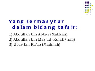 Yang termasyhur dalam bidang tafsir: 1) Abdullah bin Abbas (Makkah) 2) Abdullah bin Mas’ud (Kufah/Iraq) 3) Ubay bin Ka’ab (Madinah) 