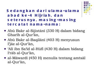 Sedangkan dari ulama-ulama abad ke-4 Hijriah, dan seterusnya, masing-masing tercatat nama-nama:  Abū Bakr al-Sijistānī (330 H) dalam bidang Gharīb al-Qur’ān,  Abū Bakr al-Baqilānī (403 H) menyusun I’jāz al-Qur’ān,  ‘ Alī ibn Sa‘īd al-Hūfī (430 H) dalam bidang I‘rāb al-Qur’ān,  al-Māwardī (450 H) menulis tentang amtsāl al-Qur’ān,  