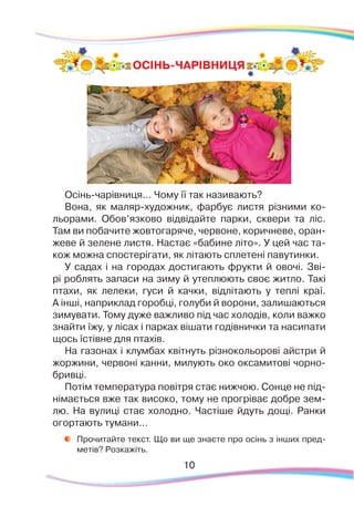 Осінь-чарівниця… Чому її так називають?
Вона, як маляр-художник, фарбує листя різними ко-
льорами. Обов’язково відвідайте парки, сквери та ліс.
Там ви побачите жовтогаряче, червоне, коричневе, оран-
жеве й зелене листя. Настає «бабине літо». У цей час та-
кож можна спостерігати, як літають сплетені павутинки.
У садах і на городах достигають фрукти й овочі. Зві-
рі роблять запаси на зиму й утеплюють своє житло. Такі
птахи, як лелеки, гуси й качки, відлітають у теплі краї.
А інші, наприклад горобці, голуби й ворони, залишаються
зимувати. Тому дуже важливо під час холодів, коли важко
знайти їжу, у лісах і парках вішати годівнички та насипати
щось їстівне для птахів.
На газонах і клумбах квітнуть різнокольорові айстри й
жоржини, червоні канни, милують око оксамитові чорно-
бривці.
Потім температура повітря стає нижчою. Сонце не під-
німається вже так високо, тому не прогріває добре зем-
лю. На вулиці стає холодно. Частіше йдуть дощі. Ранки
огортають тумани...
	
Прочитайте текст. Що ви ще знаєте про осінь з інших пред-
метів? Розкажіть.
10
ОСІНЬ-ЧАРІВНИЦЯ
 