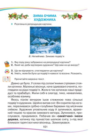 101101
	
Розгляньте репродукцію картини.
1.	Яку пору року зображено на репродукції картини?
2.	 Який час доби відтворив художник? Що вам на це вказує?
3.	 Що ви відчуваєте, споглядаючи цю картину?
4.	 Уявіть, яким би було це подвір’я навесні та восени. Розкажіть.
	
Прочитайте виразно текст.
Давно це було. У селах під солом’яними стріхами стоя-
ли хатинки. Маленькі віконця, наче здивовані оченята, по-
глядали на рідні подвір’я. Жили в тих хатинках наші праді-
дусі та прабабусі. Жили собі в злагоді, тихо, неквапливо,
особливо взимку.
Якось пізнім вечором ішов стежиною повз сільські
подвір’я художник. Щойно випав сніг. Він скрипів під нога-
ми, переливався срібно-голубими барвами під місячним
сяйвом. Художник уповільнив ходу й зупинився, враже-
ний тишею та красою зимового вечора. Зупинився, при-
слухався, придивився. Побачив він «заквітчані» інеєм
дерева, хатинку під пухнастою шапкою снігу, з-під якої
блимали гарячі вогники віконець. Замилувався.
В. Непийпиво. Зимове подвір’я
ЗИМА ОЧИМА
ХУДОЖНИКА
 