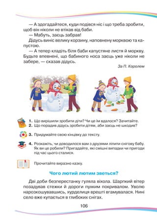 106106
— А здогадайтеся, куди подівся ніс і що треба зробити,
щоб він ніколи не втікав від баби.
— Мабуть, заєць забрав!
Дідусь виніс велику корзину, наповнену морквою та ка-
пустою.
— А тепер кладіть біля баби капустяне листя й моркву.
Будьте впевнені, що бабиного носа заєць уже ніколи не
забере, — сказав дідусь.
За П. Королем
1.	Що вирішили зробити діти? Чи це їм вдалося? Зачитайте.
2.	 Що порадив дідусь зробити дітям, аби заєць не шкодив?
3.	 Придумайте свою кінцівку до тексту.
4.	 Розкажіть, чи доводилося вам з друзями ліпити снігову бабу.
Як ви це робили? Пригадайте, які смішні випадки чи пригоди
під час цього сталися.
	
Прочитайте виразно казку.
Чого лютий лютим зветься?
Дві доби безперестанку гуляла віхола. Шарпкий вітер
позадував стежки й дороги пухким покривалом. Уволю
нарозкошувавшись, хурделиця врешті вгамувалася. Нині
село вже купається в глибоких снігах.
 