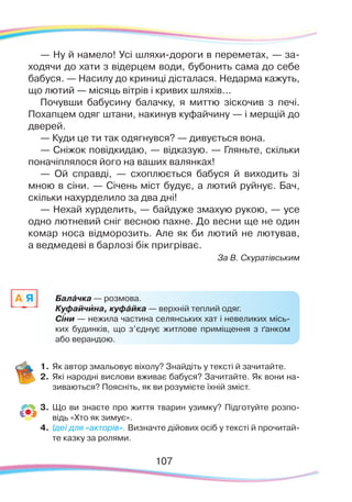 107107
— Ну й намело! Усі шляхи-дороги в переметах, — за-
ходячи до хати з відерцем води, бубонить сама до себе
бабуся. — Насилу до криниці дісталася. Недарма кажуть,
що лютий — місяць вітрів і кривих шляхів...
Почувши бабусину балачку, я миттю зіскочив з печі.
Похапцем одяг штани, накинув куфайчину — і мерщій до
дверей.
— Куди це ти так одягнувся? — дивується вона.
— Сніжок повідкидаю, — відказую. — Гляньте, скільки
поначіплялося його на ваших валянках!
— Ой справді, — схоплюється бабуся й виходить зі
мною в сіни. — Січень міст будує, а лютий руйнує. Бач,
скільки нахурделило за два дні!
— Нехай хурделить, — байдуже змахую рукою, — усе
одно лютневий сніг весною пахне. До весни ще не один
комар носа відморозить. Але як би лютий не лютував,
а ведмедеві в барлозі бік пригріває.
За В. Скуратівським
1.	Як автор змальовує віхолу? Знайдіть у тексті й зачитайте.
2.	 Які народні вислови вживає бабуся? Зачитайте. Як вони на-
зиваються? Поясніть, як ви розумієте їхній зміст.
3.	 Що ви знаєте про життя тварин узимку? Підготуйте розпо-
відь «Хто як зимує».
4.	 Ідеї для «акторів». Визначте дійових осіб у тексті й прочитай-
те казку за ролями.
Балáчка — розмова.
Куфайчина, куфáйка — верхній теплий одяг.
Сіни — нежила частина селянських хат і невеликих місь-
ких будинків, що з’єднує житлове приміщення з ґанком
або верандою.
A Я
`
`
 