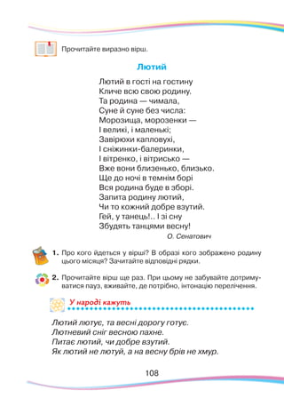 108108
	 Прочитайте виразно вірш.
Лютий
Лютий в гості на гостину
Кличе всю свою родину.
Та родина — чимала,
Суне й суне без числа:
Морозища, морозенки —
І великі, і маленькі;
Завірюхи капловухі,
І сніжинки-балеринки,
І вітренко, і вітрисько —
Вже вони близенько, близько.
Ще до ночі в темнім борі
Вся родина буде в зборі.
Запита родину лютий,
Чи то кожний добре взутий.
Гей, у танець!.. І зі сну
Збудять танцями весну!
О. Сенатович
1.	Про кого йдеться у вірші? В образі кого зображено родину
цього місяця? Зачитайте відповідні рядки.
2.	 Прочитайте вірш ще раз. При цьому не забувайте дотриму-
ватися пауз, вживайте, де потрібно, інтонацію перелічення.
Лютий лютує, та весні дорогу готує.
Лютневий сніг весною пахне.
Питає лютий, чи добре взутий.
Як лютий не лютуй, а на весну брів не хмур.
У народі кажутьУ на
 
