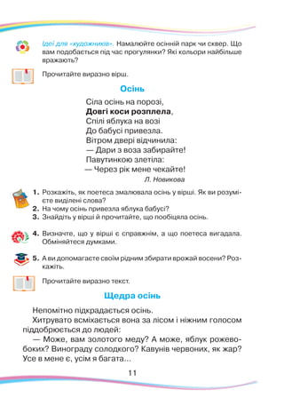 11
	
Ідеї для «художників». Намалюйте осінній парк чи сквер. Що
вам подобається під час прогулянки? Які кольори найбільше
вражають?
	
Прочитайте виразно вірш.
Осінь
Сіла осінь на порозі,
Довгі коси розплела,
Спілі яблука на возі
До бабусі привезла.
Вітром двері відчинила:
— Дари з воза забирайте!
Павутинкою злетіла:
— Через рік мене чекайте!
Л. Новикова
1.	Розкажіть, як поетеса змалювала осінь у вірші. Як ви розумі-
єте виділені слова?
2.	 На чому осінь привезла яблука бабусі?
3.	 Знайдіть у вірші й прочитайте, що пообіцяла осінь.
4.	 Визначте, що у вірші є справжнім, а що поетеса вигадала.
Обміняйтеся думками.
5.	 А ви допомагаєте своїм рідним збирати врожай восени? Роз-
кажіть.
	
Прочитайте виразно текст.
Щедра осінь
Непомітно підкрадається осінь.
Хитрувато всміхається вона за лісом і ніжним голосом
піддобрюється до людей:
— Може, вам золотого меду? А може, яблук рожево-
боких? Винограду солодкого? Кавунів червоних, як жар?
Усе в мене є, усім я багата…
 