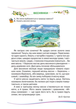 110110
1.	Які зміни відбуваються в природі навесні?
2.	 Назвіть весняні місяці.
Як лагідно сяє сонечко! Як щедро сипле золоте своє
проміння! Тануть під ним важкі снігові ковдри. Переганяю-
чи один одного, біжать з пагорбів струмки. І, чуючи їхні ра-
дісні співи, швидко проростає із землі молода трава. І квіт-
чається земля, і радіє, і гомоном пташиним повниться… Бо
вже весна. 1 березня настає день весняного рівнодення —
день дорівнює ночі. Далі день починає збільшуватися.
Для весняних місяців люди придумали чимало хоро-
ших назв. Скажімо, перший місяць весни — березень —
називали березоль, або марець, красовик, за те, що кра-
сивий, і зимобор, бо він зиму поборює й весну веде.
У квітні рясно зацвітають квіти та йдуть дощі. Квітень
називали лелечником, бо лелеки цієї пори з вирію повер-
таються, а також цвітнем.
А вже в третьому місяці весни з’являються не тільки
квіти, а й трави. Його звали травнем і травником. «Мі-
сяць-громовик» — ще одне його ім’я, бо в травні йдуть
зливи, які супроводжує грім.
За О. Кротюк
ВЕСНЯНКИ
 