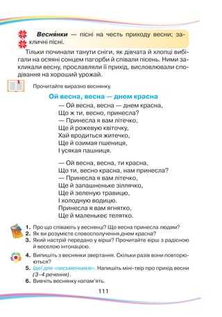 111111
Тільки починали танути сніги, як дівчата й хлопці вибі-
гали на осяяні сонцем пагорби й співали пісень. Ними за-
кликали весну, прославляли її прихід, висловлювали спо-
дівання на хороший урожай.
	
Прочитайте виразно веснянку.
Ой весна, весна — днем красна
— Ой весна, весна — днем красна,
Що ж ти, весно, принесла?
— Принесла я вам лiтечко,
Ще й рожевую квiточку,
Хай вродиться житечко,
Ще й озимая пшениця,
I усякая пашниця.
— Ой весна, весна, ти красна,
Що ти, весно красна, нам принесла?
— Принесла я вам лiтечко,
Ще й запашненьке зiллячко,
Ще й зеленую травицю,
I холодную водицю.
Принесла я вам ягнятко,
Ще й маленькеє телятко.
1.	Про що співають у веснянці? Що весна принесла людям?
2.	 Як ви розумієте словосполучення днем красна?
3.	 Який настрій передано у вірші? Прочитайте вірш з радісною
й веселою інтонацією.
4.	 Випишіть з веснянки звертання. Скільки разів вони повторю-
ються?
5.	 Ідеї для «письменників». Напишіть міні-твір про прихід весни
(3–4 речення).
6.	Вивчіть веснянку напам’ять.
Веснянки — пісні на честь приходу весни; за-
кличні пісні.
`
 
