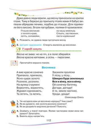 112112
Дуже давно люди вірили, що весну приносили на крилах
птахи. Тому в березні до прильоту птахів мами й бабусі ви-
пікали обрядове печиво, подібне до пташок. Діти підніма-
ли його високо, бігали пагорбами, полями й промовляли:
Пташок викликаю
з теплого краю,
летіть, соловейки,
на нашу земельку.
Спішіть, ластівоньки,
пасти корівоньки!
1.	Розкажіть, як здавна люди зустрічали весну.
2.	 Ідеї для «художників». Створіть малюнок до веснянки.
У народі кажуть
Весна не зима: не на піч, а в поле збирайся.
Весна красна квітками, а осінь — пирогами.
	
Прочитайте виразно поезію.
Веснянка
А вже красне сонечко
Припекло, припекло,
Ясно-щире золото
Розлило, розлило.
На вулиці струмені
Воркотять, воркотять,
Журавлі курликають,
Та летять, та летять.
Засиніли проліски
У ліску, у ліску...
Швидко буде земленька
Вся в вінку, вся в вінку.
Ой сонечку-батечку,
Догоди, догоди!
А ти, земле-матінко,
Уроди, уроди!
Олександр Олесь
1.	Чи нагадала вам ця веснянка народну? Чим саме?
2.	 Як ви думаєте, яке золото розлило сонечко?
3.	 Як ви розумієте виділене речення? Поясніть.
4.	 Знайдіть у поезії повтори. Якими частинами мови вони ви-
ражені? Зачитайте.
5.	 Вивчіть вірш напам’ять.
 