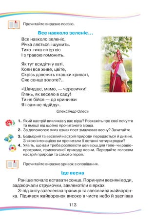 113113
	
Прочитайте виразно поезію.
Все навколо зеленіє...
Все навколо зеленіє,
Річка ллється і шумить.
Тихо-тихо вітер віє
І з травою гомонить.
Як тут всидіти у хаті,
Коли все живе, цвіте,
Скрізь дзвенять пташки крилаті,
Сяє сонце золоте?..
«Швидше, мамо, — черевички!
Глянь, як весело в саду!
Ти не бійся — до кринички
Я і сам не підійду».
Олександр Олесь
1.	Який настрій викликав у вас вірш? Розкажіть про свої почуття
та емоції від щойно прочитаного вірша.
2.	 За допомогою яких ознак поет змалював весну? Зачитайте.
3.	 Бадьорий та веселий настрій природи передається й дитині.
З якою інтонацією ви прочитали б останні чотири рядки?
4.	 Уявіть, що вам треба розповісти цей вірш для теле- чи радіо-
програми, присвяченої приходу весни. Передайте голосом
настрій природи та самого героя.
	
Прочитайте виразно уривок з оповідання.
Іде весна
Раніше почало вставати сонце. Поринули весняні води,
задзюрчали струмочки, заклекотіли в ярках.
З-під снігу зазеленіла травиця та звеселила жайворон-
ка. Піднявся жайворонок високо в чисте небо й заспівав
 