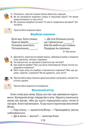115115
1.	Розкажіть, про які ознаки весни йдеться у віршах.
2.	 Як ви розумієте виділені слова в першому вірші? Чи може
трава визирати з-під снігу?
3.	 Як описано вербові котики? З чим їх порівняла авторка? За-
читайте.
	
Прочитайте виразно вірш.
Вербові сережки
Біля яру, біля стежки
Одягла верба _______.
Головою хилитала,
Потихесеньку ______:
— Де ота біленька хатка,
що гарнесенькі _______?
Хай би вибігли до стежки,
Подарую їм сережки.
Л. Костенко
1.	Доповніть закінчення рядків вірша, дібравши риму з поданих
слів: дівчатка, питала, сережки.
2.	 Чи відчули ви, як авторка ставиться до читачів?
3.	 Що одягла верба? Про що вона запитувала? Кому хотіла по-
дарувати сережки?
4.	 Якої пори року на вербах з’являються сережки? Яке ще де-
рево «одягає» сережки? Як ви думаєте, для чого?
5.	 Прочитайте вірш мовчки декілька разів і розкажіть напам’ять
уголос удома.
	
Прочитайте виразно оповідання.
Весняний вітер
Клен спав усю зиму. Крізь сон він чув завивання хурто-
вини. Холодний вітер гойдав його віти. Одного сонячного
ранку він відчув, ніби до нього торкнулося щось тепле й
лагідне. Клен прокинувся. То до нього прилинув весняний
Вітер.
— Годі спати, — зашепотів Вітер. — Прокидайся, весна
наближається.
— Де ж вона — весна? — запитав Клен.
 