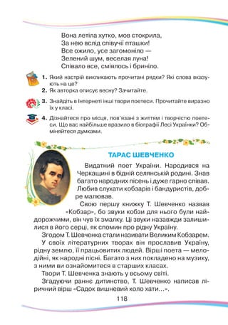 118118
Вона летіла хутко, мов стокрила,
За нею вслід співучії пташки!
Все ожило, усе загомоніло —
Зелений шум, веселая луна!
Співало все, сміялось і бриніло.
1.	Який настрій викликають прочитані рядки? Які слова вказу-
ють на це?
2.	 Як авторка описує весну? Зачитайте.
3.	 Знайдіть в Інтернеті інші твори поетеси. Прочитайте виразно
їх у класі.
4.	 Дізнайтеся про місця, пов’язані з життям і творчістю поете-
си. Що вас найбільше вразило в біографії Лесі Українки? Об-
міняйтеся думками.
ТАРАС ШЕВЧЕНКО
Видатний поет України. Народився на
Черкащині в бідній селянській родині. Знав
багато народних пісень і дуже гарно співав.
Любив слухати кобзарів і бандуристів, доб-
ре малював.
Свою першу книжку Т. Шевченко назвав
«Кобзар», бо звуки кобзи для нього були най-
дорожчими, він чув їх змалку. Ці звуки назавжди залиши-
лися в його серці, як спомин про рідну Україну.
ЗгодомТ.ШевченкасталиназиватиВеликимКобзарем.
У своїх літературних творах він прославив Україну,
рідну землю, її працьовитих людей. Вірші поета — мело-
дійні, як народні пісні. Багато з них покладено на музику,
з ними ви ознайомитеся в старших класах.
Твори Т. Шевченка знають у всьому світі.
Згадуючи раннє дитинство, Т. Шевченко написав лі-
ричний вірш «Садок вишневий коло хати...».
 