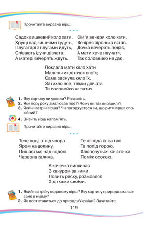 119119
	
Прочитайте виразно вірш.
* * *
Садоквишневийколохати,
Хрущі над вишнями гудуть,
Плугатарі з плугами йдуть,
Співають ідучи дівчата,
А матері вечерять ждуть.
Сім’я вечеря коло хати,
Вечірня зіронька встає.
Дочка вечерять подає,
А мати хоче научати,
Так соловейко не дає.
Поклала мати коло хати
Маленьких діточок своїх;
Сама заснула коло їх.
Затихло все, тільки дівчата
Та соловейко не затих.
1.	Яку картину ви уявили? Розкажіть.
2.	 Яку пору року змалював поет? Чому ви так вирішили?
3.	 Який настрій вірша? Чи погоджуєтеся ви, що ритм вірша спо-
кійний?
4.	 Вивчіть вірш напам’ять.
	
Прочитайте виразно вірш.
* * *
Тече вода з-під явора
Яром на долину.
Пишається над водою
Червона калина.	
Тече вода із-за гаю
Та попід горою.
Хлюпочуться качаточка
Поміж осокою.
А качечка випливає
З качуром за ними,
Ловить ряску, розмовляє
З дітками своїми.
1.	Який настрій у поданому вірші? Яку картину природи змальо-
вано в ньому?
2.	 Як поет ставиться до природи України? Зачитайте.
 