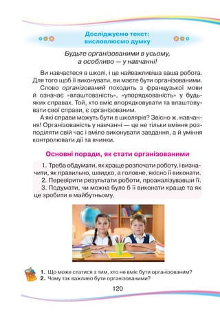 120120
Будьте організованими в усьому,
а особливо — у навчанні!
Ви навчаєтеся в школі, і це найважливіша ваша робота.
Для того щоб її виконувати, ви маєте бути організованими.
Слово організований походить з французької мови
й означає «влаштованість», «упорядкованість» у будь-
яких справах. Той, хто вміє впорядковувати та влаштову-
вати свої справи, є організованим.
А які справи можуть бути в школярів? Звісно ж, навчан-
ня! Організованість у навчанні — це не тільки вміння роз-
поділяти свій час і вміло виконувати завдання, а й уміння
контролювати дії та вчинки.
Основні поради, як стати організованими
1.	Треба обдумати, як краще розпочати роботу, і визна-
чити, як правильно, швидко, а головне, якісно її виконати.
2.	Перевірити результати роботи, проаналізувавши її.
3.	Подумати, чи можна було б її виконати краще та як
це зробити в майбутньому.
1.	Що може статися з тим, хто не вміє бути організованим?
2.	 Чому так важливо бути організованими?
Досліджуємо текст:
висловлюємо думку
 
